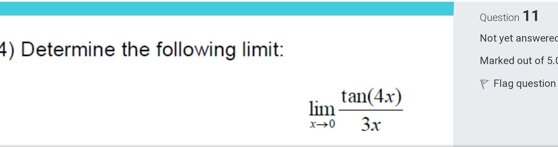 Question 11
) Determine the following limit:
Not yet answerec
Marked out of 5 .
\[
\lim _{x \rightarrow 0} \frac{\tan (4 x)}{