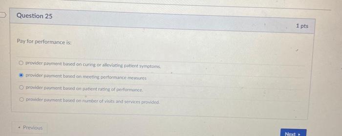 Question 25 1 pts Pay for performance is: provider payment based on curing or alleviating patient symptoms provider payment b