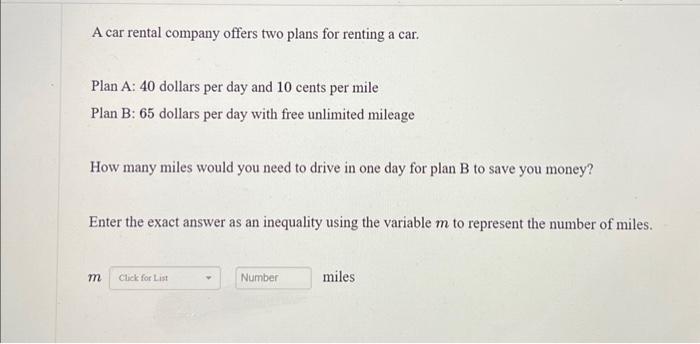 A car rental company offers two plans for renting a car.
Plan A: 40 dollars per day and 10 cents per mile
Plan B: 65 dollars