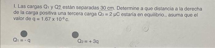 I. Las cargas \( Q_{1} \) y QZ están separadas \( 30 \mathrm{~cm} \). Determine a que distancia a la derecha de la carga posi