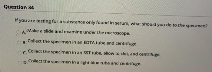 Question 34 If you are testing for a substance only found in serum, what should you do to the specimen? A. Make a slide and e