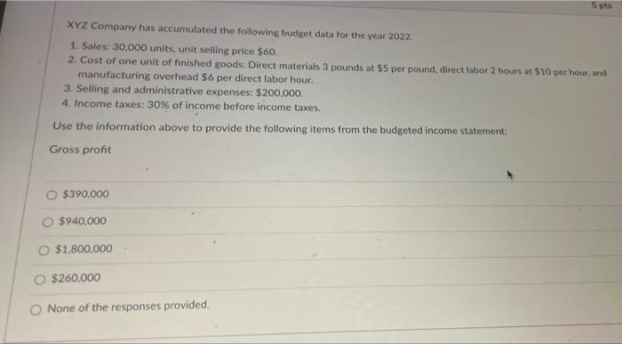 5 pts
XYZ Company has accumulated the following budget data for the year 2022.
1. Sales: 30,000 units, unit selling price $60