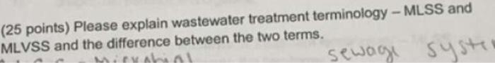 (25 points) Please explain wastewater treatment terminology - MLSS and MLVSS and the difference between the two terms.