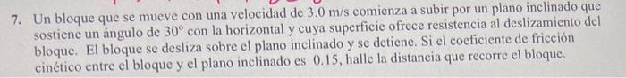 7. Un bloque que se mueve con una velocidad de \( 3.0 \mathrm{~m} / \mathrm{s} \) comienza a subir por un plano inclinado que