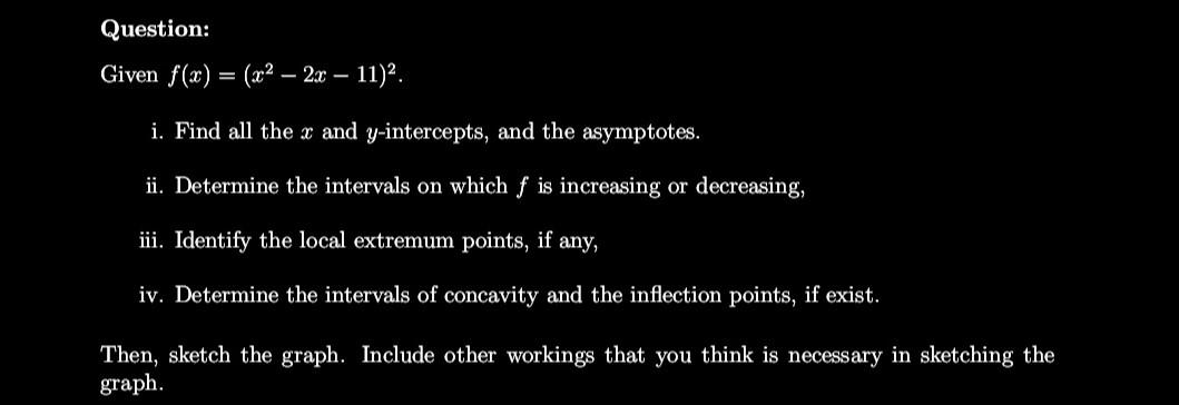 Question:
Given f(x):
=
- 2x - 11)².
i. Find all the x and y-intercepts, and the asymptotes.
ii. Determine the intervals on w