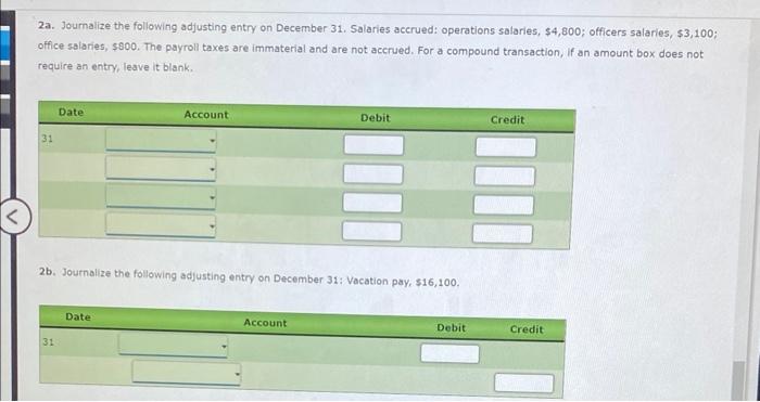 2a. Journalize the following adjusting entry on December 31 . Salaries accrued: operations salaries, \( \$ 4,800 ; \) officer