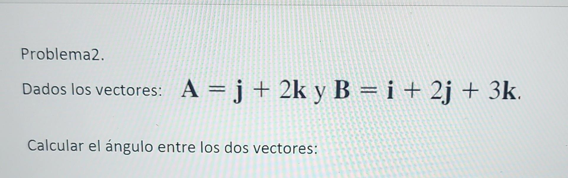 Problema2. Dados los vectores: \( \mathbf{A}=\mathbf{j}+2 \mathbf{k} \) y \( \mathbf{B}=\mathbf{i}+2 \mathbf{j}+3 \mathbf{k}