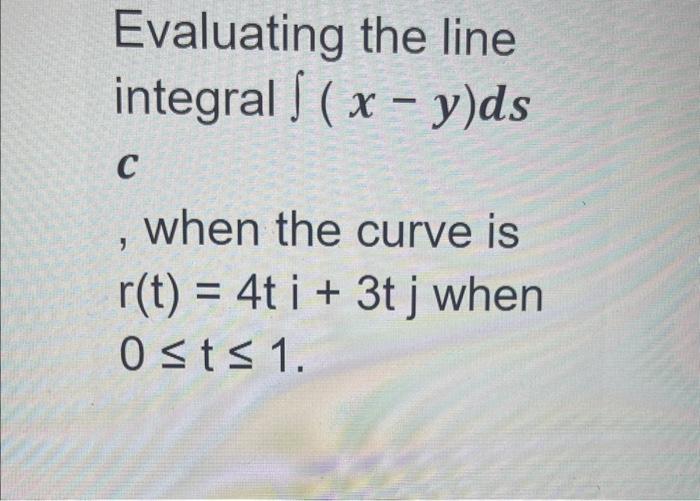 Evaluating the line integral \( \int(x-y) d s \) c , when the curve is \( r(t)=4 t i+3 t j \) when \( 0 \leq t \leq 1 \)