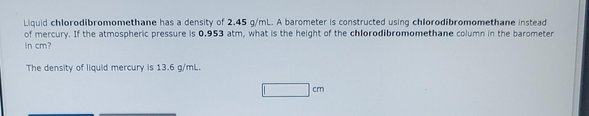 Liquid chlorodibromomethane has a density of \( 2.45 \mathrm{~g} / \mathrm{mL} \). A barometer is constructed using chlorodib