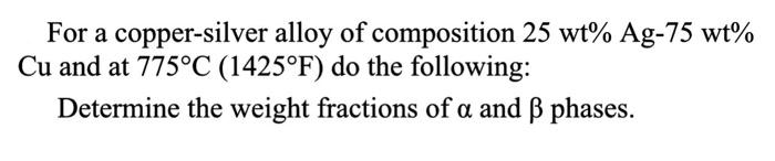 For a copper-silver alloy of composition \( 25 \mathrm{wt} \% \mathrm{Ag}-75 \mathrm{wt} \% \) \( \mathrm{Cu} \) and at \( 77