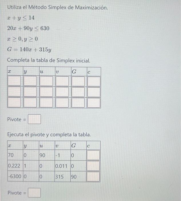 Utiliza el Método Simplex de Maximización. \[ \begin{array}{l} x+y \leq 14 \\ 20 x+90 y \leq 630 \\ x \geq 0, y \geq 0 \\ G=1