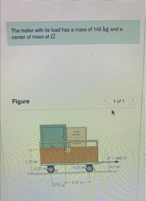 The trailer with its load has a mass of 145 kg and a
center of mass at G.
Figure
<1 of 1
1.25 m
0.25 m
B
0.75 m
0
0.25 m
1.25