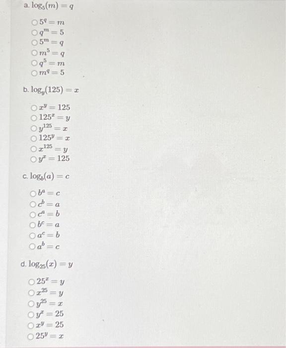 a. \( \log _{5}(m)=q \) \[ \begin{array}{l} 5^{q}=m \\ q^{m}=5 \\ 5^{m}=q \\ m^{5}=q \\ q^{5}=m \\ m^{q}=5 \end{array} \] b.