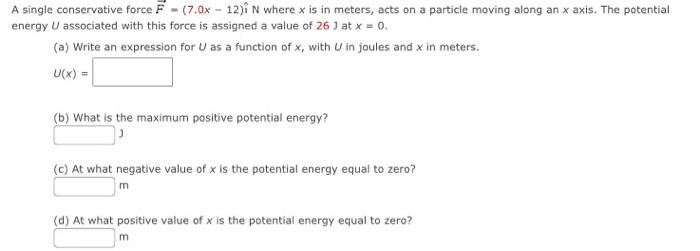 A single conservative force \( \vec{F}=(7.0 x-12) \hat{i} \mathrm{~N} \) where \( x \) is in meters, acts on a particle movin