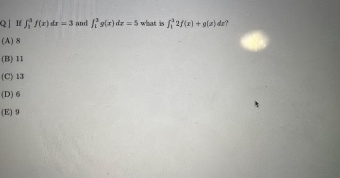 Q] If \( \int_{1}^{3} f(x) d x=3 \) and \( \int_{1}^{3} g(x) d x=5 \) what is \( \int_{1}^{3} 2 f(x)+g(x) d x \) ? (A) 8 (B)