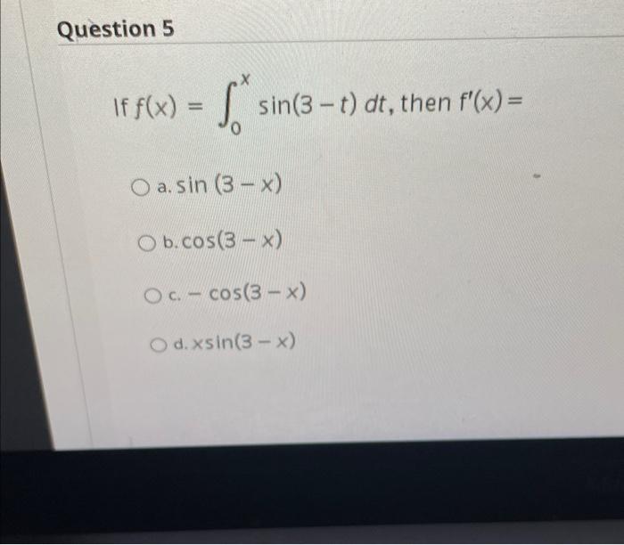 If \( f(x)=\int_{0}^{x} \sin (3-t) d t \), then \( f^{\prime}(x)= \) a. \( \sin (3-x) \) b. \( \cos (3-x) \) c. \( -\cos (3-x