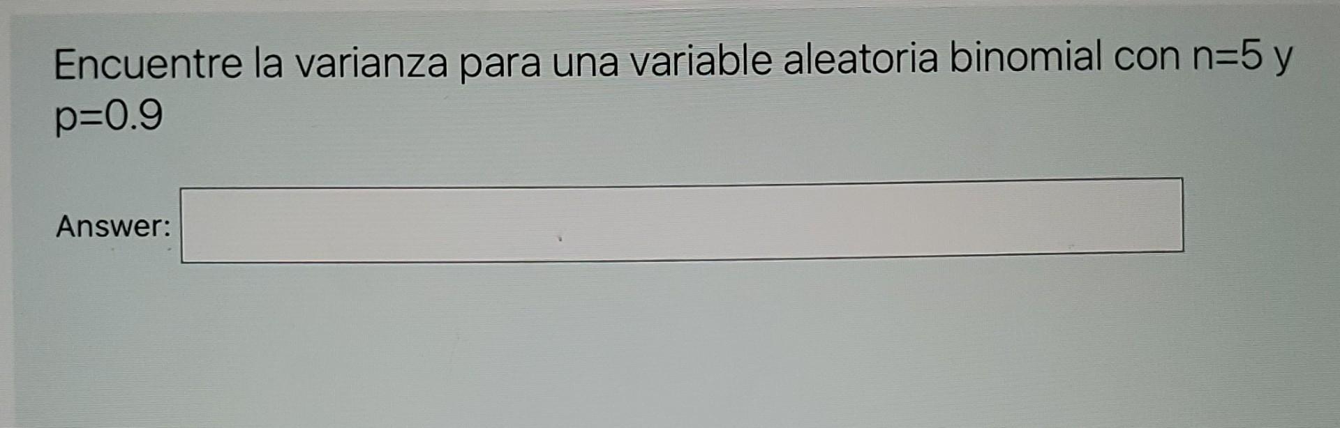 Encuentre la varianza para una variable aleatoria binomial con n=5 y p=0.9 Answer: