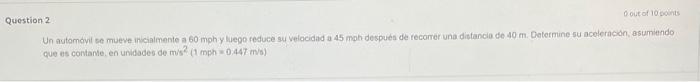 estion 2 Un autamovil se mueve invcialmente a 60 mph y luego reduce su velocidad a 45 mph despues de recomer una distancia de