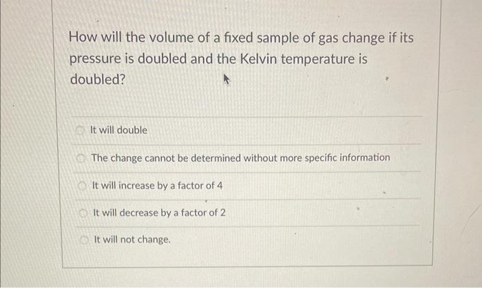 How will the volume of a fixed sample of gas change if its pressure is doubled and the Kelvin temperature is doubled?
It will