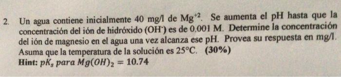 Un agua contiene inicialmente \( 40 \mathrm{mg} / \mathrm{lde} \mathrm{Mg}^{+2} \). Se aumenta el \( \mathrm{pH} \) hasta que