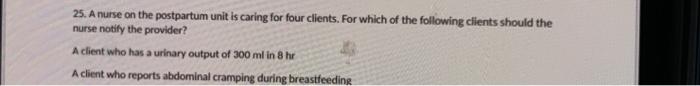 25. A nurse on the postpartum unit is caring for four clients. For which of the following clients should the nurse notify the