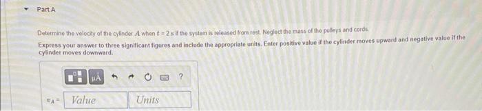 Detetmine the velocity of the cylinder \( A \) when \( t=2 \) s if the system is teleased from rest. Neglect the mass of the 
