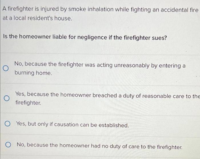 A firefighter is injured by smoke inhalation while fighting an accidental fire
at a local residents house.
Is the homeowner 