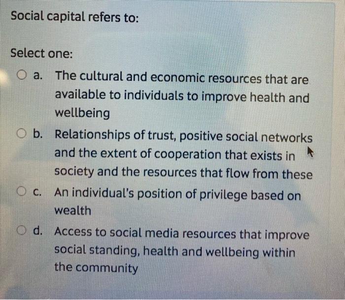 Social capital refers to: Select one: O a. The cultural and economic resources that are available to individuals to improve h