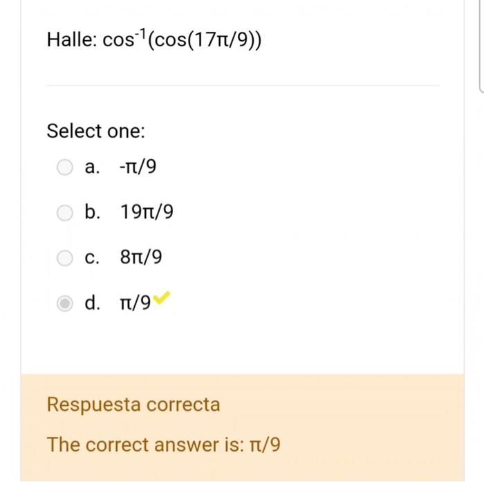 Halle: \( \cos ^{-1}(\cos (17 \pi / 9)) \) Select one: a. \( -\pi / 9 \) b. \( 19 \pi / 9 \) c. \( 8 \pi / 9 \) d. \( \pi / 9