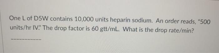 One L of D5W contains 10,000 units heparin sodium. An order reads, 500 units/hr IV. The drop factor is 60 gtt/mL. What is t