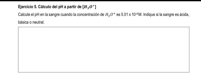 Ejercicio 5. Cálculo del pH a partir de \( \left[\mathrm{H}_{3} \mathrm{O}^{+}\right] \) Calcule el pH en la sangre cuando la