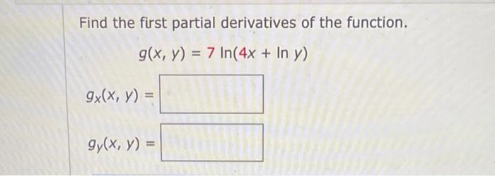 Find the first partial derivatives of the function. \[ g(x, y)=7 \ln (4 x+\ln y) \] \[ g_{x}(x, y)= \] \[ g_{y}(x, y)= \]