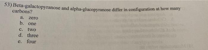 53) Beta-galactopyranose and alpha-glucopyranose differ in configuration at how many carbons?
a. zero
b. one
c. two
d. three
