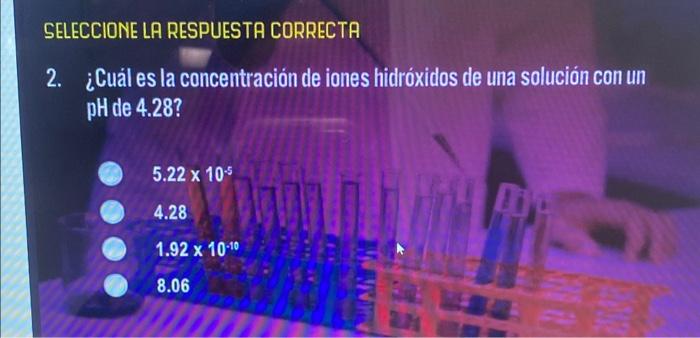 SELECCIONE LA RESPUESTA CORRECTA 2. ¿Cuál es la concentración de iones hidróxidos de una solución con un pH de 4.28? \[ 5.22