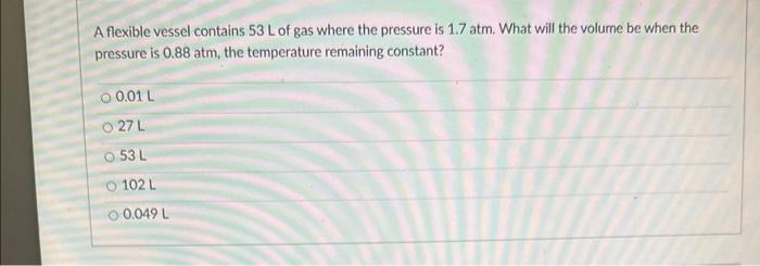 A flexible vessel contains \( 53 \mathrm{~L} \) of gas where the pressure is \( 1.7 \mathrm{~atm} \). What will the volume be