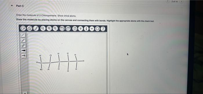 Part C
Draw the molecule of 2-Chloropentane. Show chiral atoms.
Draw the molecule by placing atoms on the canvas and connecti