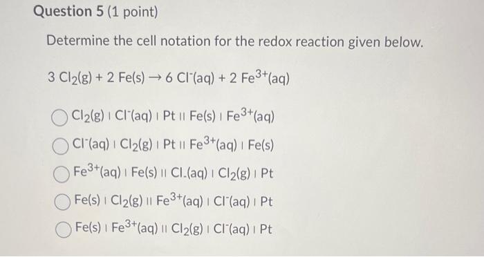 Determine the cell notation for the redox reaction given below.
\( 3 \mathrm{Cl}_{2}(\mathrm{~g})+2 \mathrm{Fe}(\mathrm{s}) \