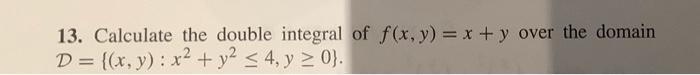 13. Calculate the double integral of \( f(x, y)=x+y \) over the domain \( \mathcal{D}=\left\{(x, y): x^{2}+y^{2} \leq 4, y \g