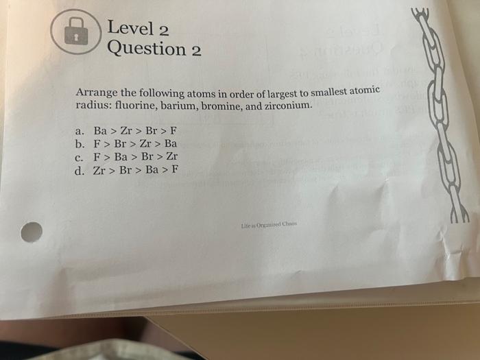 Level 2
Question 2
Arrange the following atoms in order of largest to smallest atomic radius: fluorine, barium, bromine, and