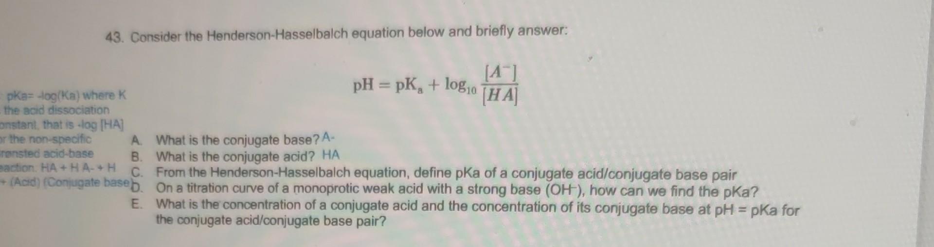 43. Consider the Henderson-Hasselbalch equation below and briefly answer:
\[
\mathrm{pH}=\mathrm{pK}_{\mathrm{a}}+\log _{10} 