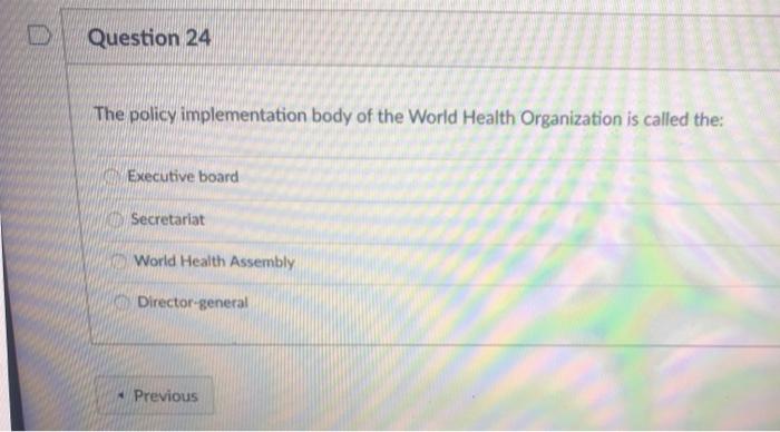 D Question 24 The policy implementation body of the World Health Organization is called the: Executive board Secretariat Worl