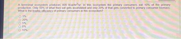 A terrestrial ecosystem produces \( 800 \mathrm{kcal}^{2} / \mathrm{yr} \). In this ecosystem the primary consumers eat \( 10