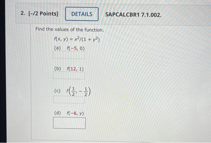 Find the values of the function. \[ f(x, y)=x^{2} /\left(1+y^{2}\right) \] (a) \( f(-5,0) \) (b) \( f(12,1) \) (c) \( f\left(