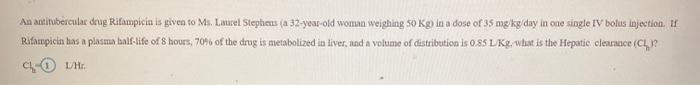 An antitubercula drag Rifampicin is given to Ms. Laurel Steplats (a 32-year-old woman weighing 50 Kg) in a dose of 35 mg kg/d