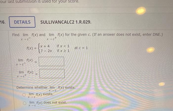 our last submission is used for your score. 16. DETAILS SULLIVANCALC2 1.R.029. Find lim f(x) and lim f(x) for the given c. (I