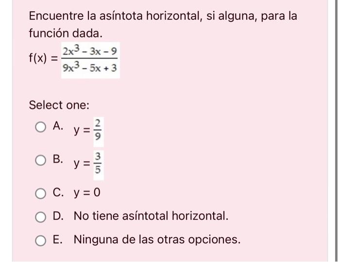 Encuentre la asíntota horizontal, si alguna, para la función dada. \[ f(x)=\frac{2 x^{3}-3 x-9}{9 x^{3}-5 x+3} \] Select one: