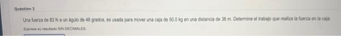 Una fuerza de \( 83 \mathrm{~N} \) a un agubo de 48 gradss, es usada para mover una caja de \( 50.0 \mathrm{~kg} \) en una di