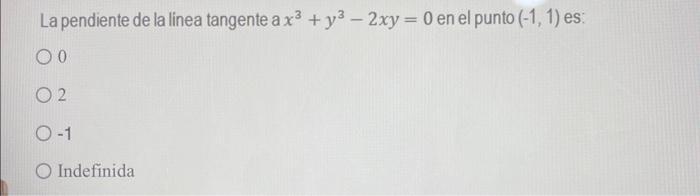 La pendiente de la linea tangente \( \mathrm{a} x^{3}+y^{3}-2 x y=0 \) en el punto \( (-1,1) \) es: 0 2 \( -1 \) Indefinida