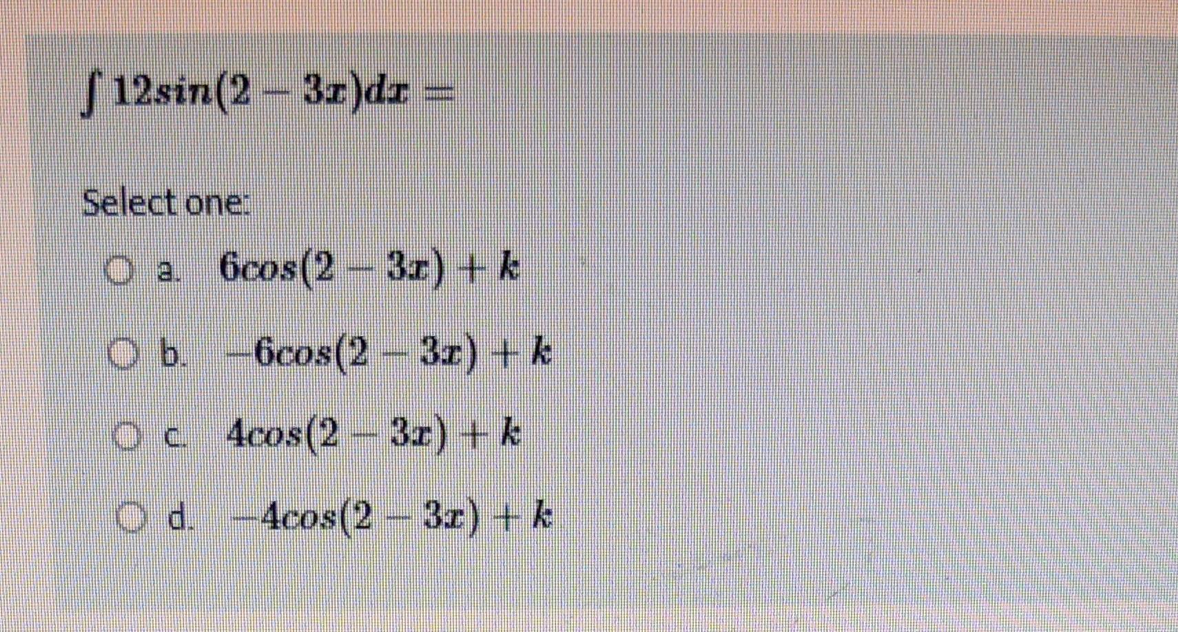 \[ \int 12 \sin (2-3 x) d x= \] Select one: a. \( 6 \cos (2-3 x)+k \) b. \( -6 \cos (2-3 x)+k \)