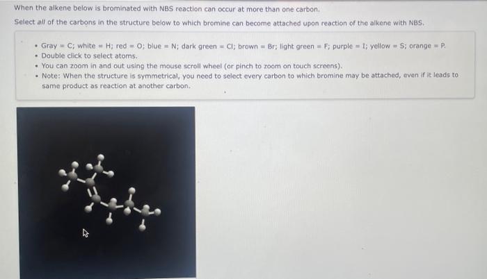 When the alkene below is brominated with NBS reaction can occur at more than one carbon.
Select all of the carbons in the str